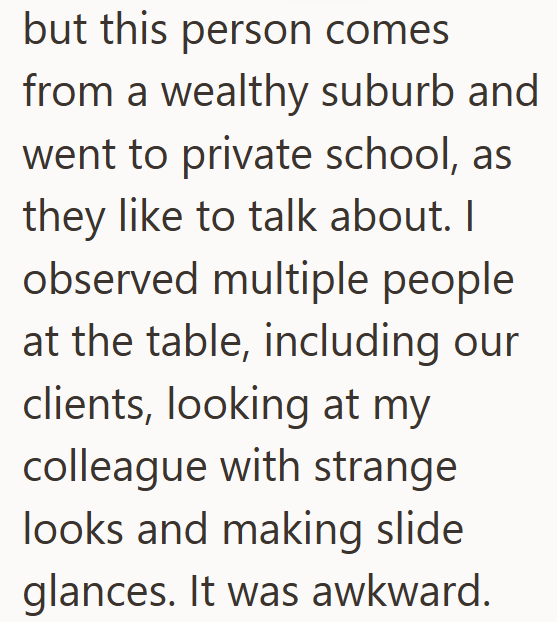 but this person comes from a wealthy suburb and went to private school, as they like to talk about. I observed multiple people at the table, including our clients, looking at my colleague with strange looks and making slide glances. It was awkward.