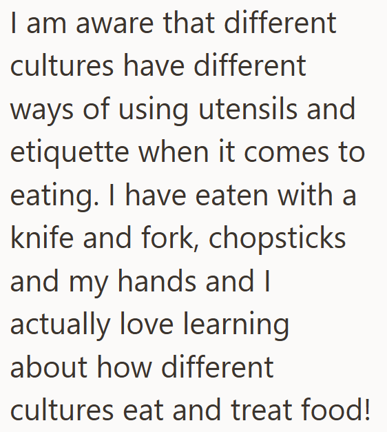I am aware that different cultures have different ways of using utensils and etiquette when it comes to eating. I have eaten with a knife and fork, chopsticks and my hands and I actually love learning about how different cultures eat and treat food!