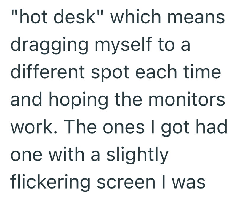 "hot desk" which means dragging myself to a different spot each time and hoping the monitors work. The ones I got had one with a slightly flickering screen I was