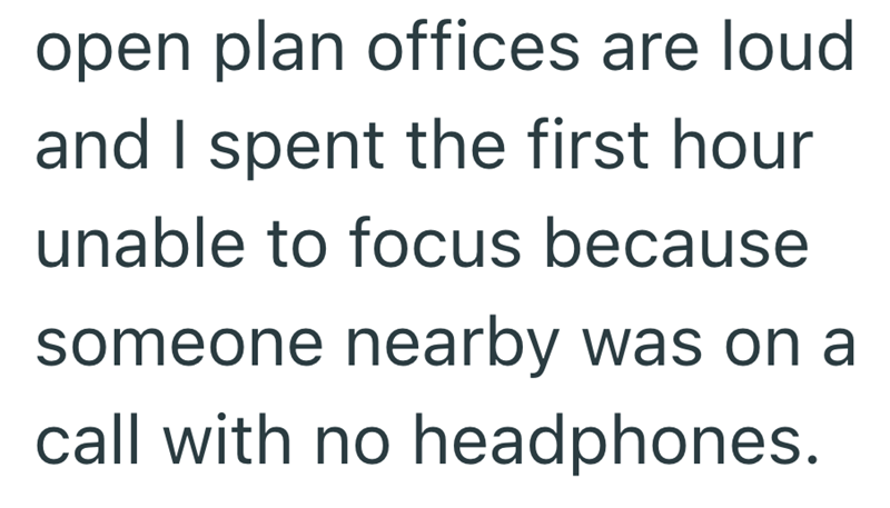 open plan offices are loud and I spent the first hour unable to focus because someone nearby was on a call with no headphones.