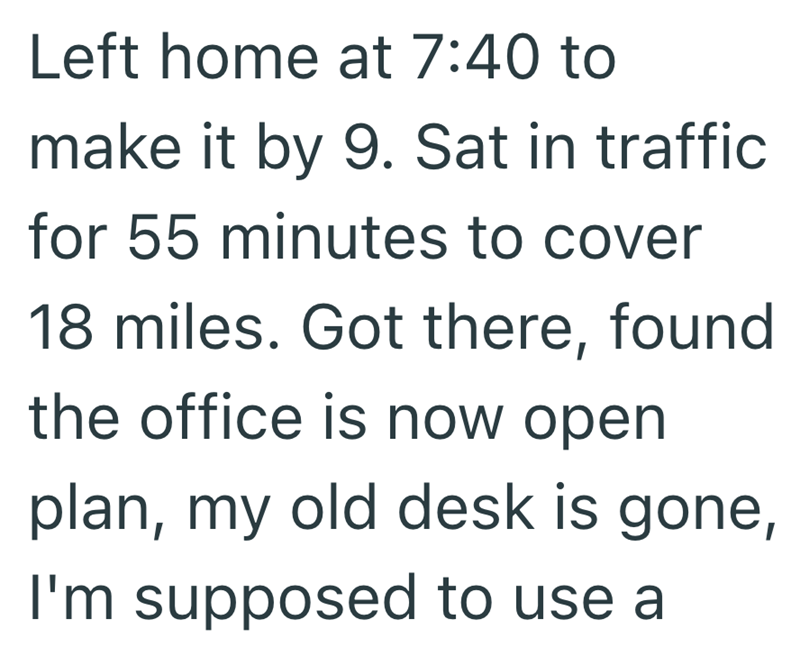 Left home at 7:40 to make it by 9. Sat in traffic for 55 minutes to cover 18 miles. Got there, found the office is now open plan, my old desk is gone, I'm supposed to use a