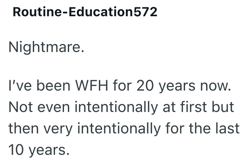 Routine-Education572 Nightmare. I've been WFH for 20 years now. Not even intentionally at first but then very intentionally for the last 10 years.