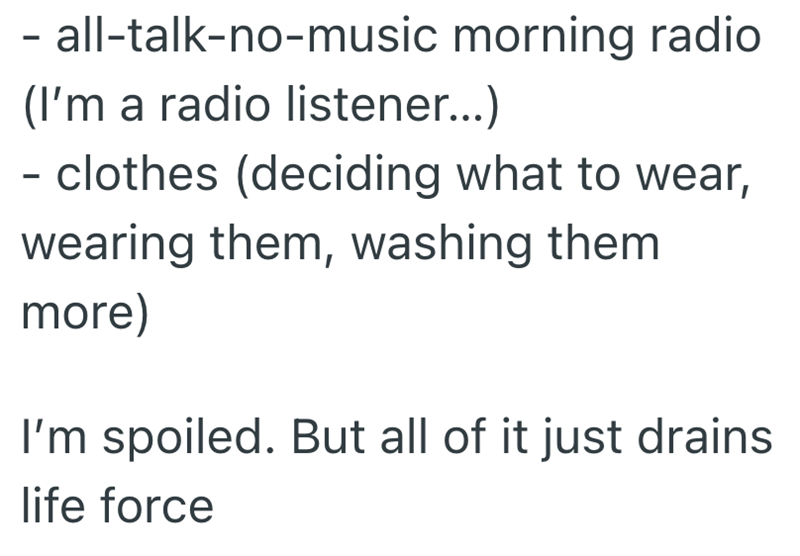 - all-talk-no-music morning radio (I'm a radio listener...) - clothes (deciding what to wear, wearing them, washing them more) I'm spoiled. But all of it just drains life force