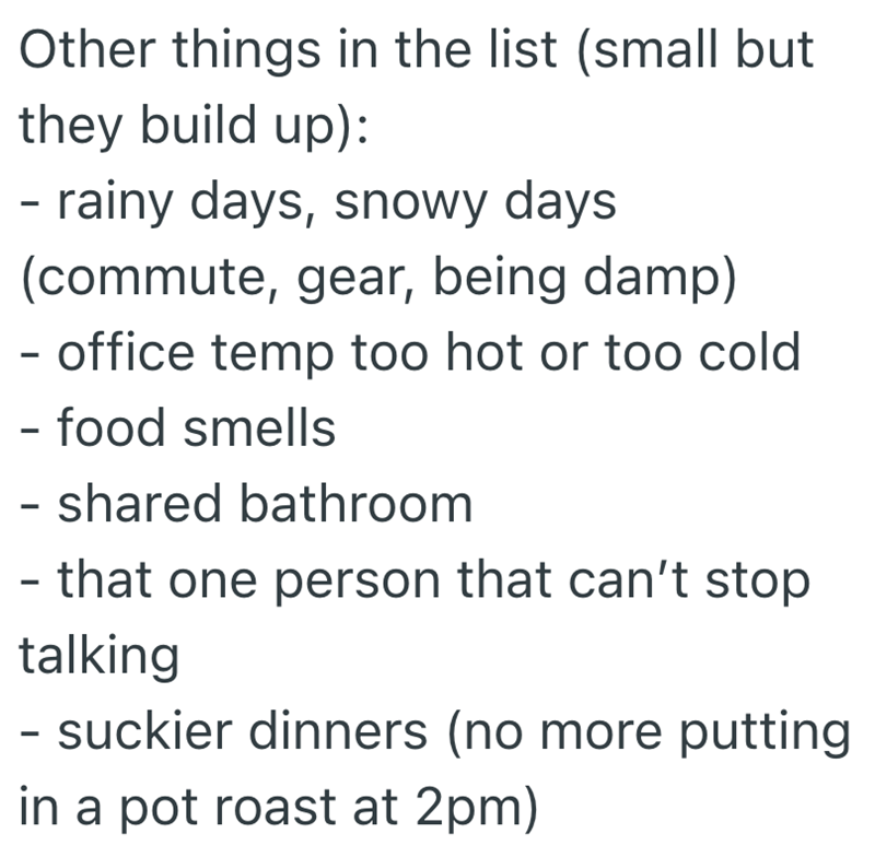 Other things in the list (small but they build up): - rainy days, snowy days (commute, gear, being damp) - office temp too hot or too cold - food smells - shared bathroom - that one person that can't stop talking - suckier dinners (no more putting in a pot roast at 2pm)