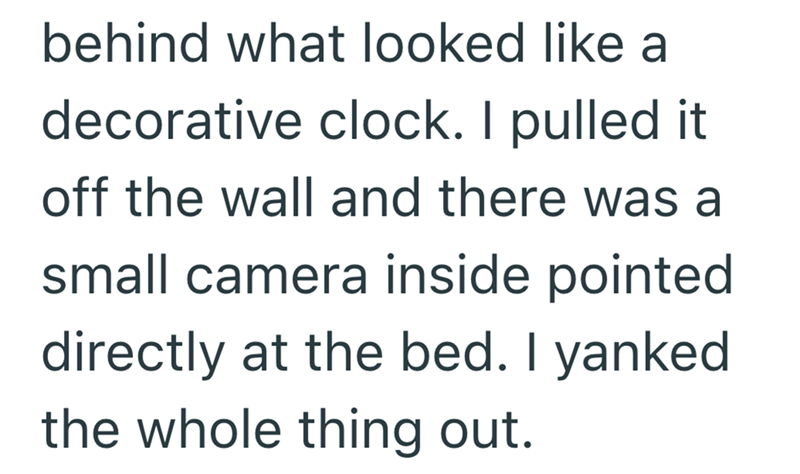 behind what looked like a decorative clock. I pulled it off the wall and there was a small camera inside pointed directly at the bed. I yanked the whole thing out.