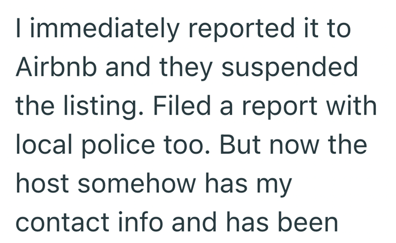 I immediately reported it to Airbnb and they suspended the listing. Filed a report with local police too. But now the host somehow has my contact info and has been