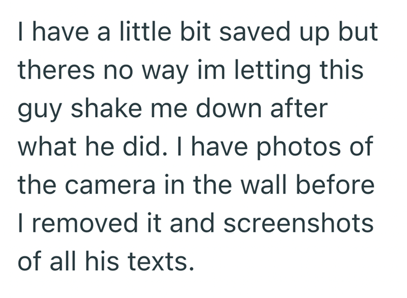 I have a little bit saved up but theres no way im letting this guy shake me down after what he did. I have photos of the camera in the wall before I removed it and screenshots of all his texts.