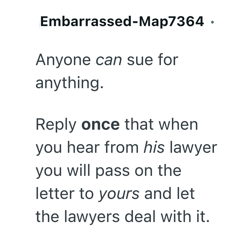 Embarrassed-Map7364 · Anyone can sue for anything. . Reply once that when you hear from his lawyer you will pass on the letter to yours and let the lawyers deal with it.