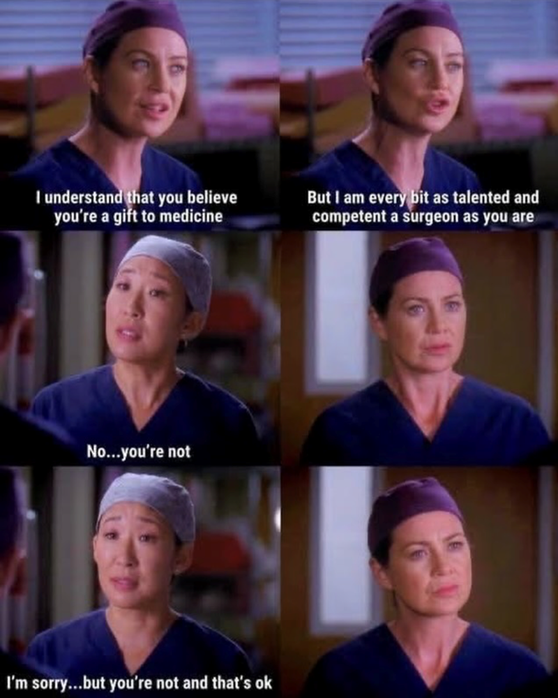 I understand that you believe you're a gift to medicine No...you're not I'm sorry...but you're not and that's ok But I am every bit as talented and competent a surgeon as you are