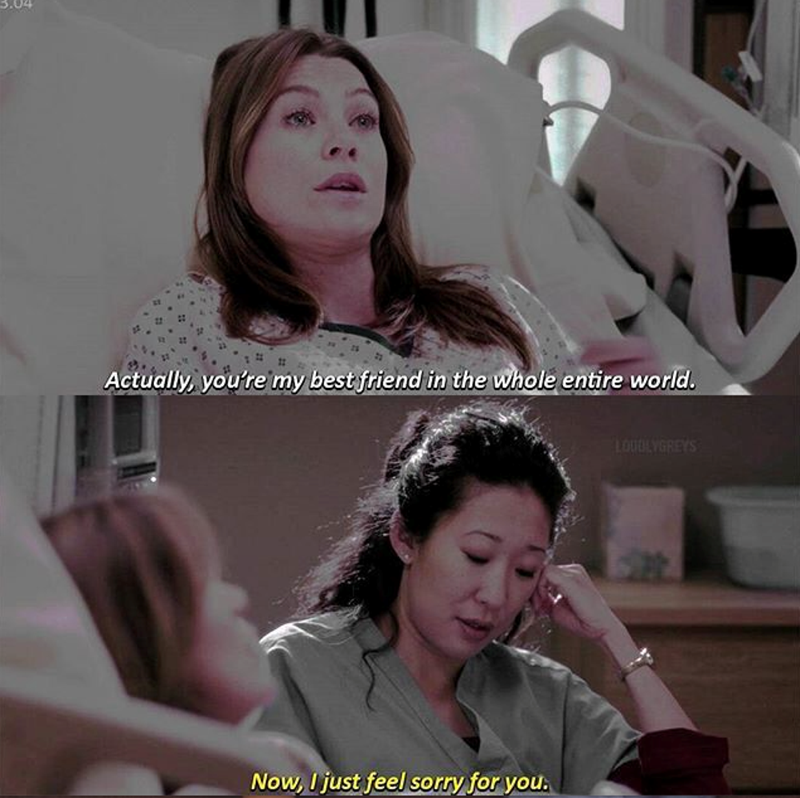Actually, you're my best friend in the whole entire world. Now, I just feel sorry for you. LOUDLYGREYS