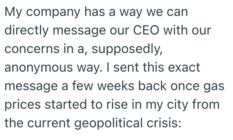 My company has a way we can directly message our CEO with our concerns in a, supposedly, anonymous way. I sent this exact message a few weeks back once gas prices started to rise in my city from the current geopolitical crisis: