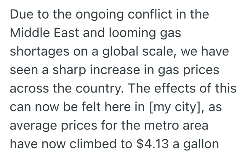 Due to the ongoing conflict in the Middle East and looming gas shortages on a global scale, we have seen a sharp increase in gas prices across the country. The effects of this can now be felt here in [my city], as average prices for the metro area have now climbed to $4.13 a gallon