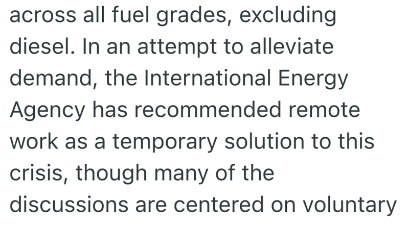 across all fuel grades, excluding diesel. In an attempt to alleviate demand, the International Energy Agency has recommended remote work as a temporary solution to this crisis, though many of the discussions are centered on voluntary