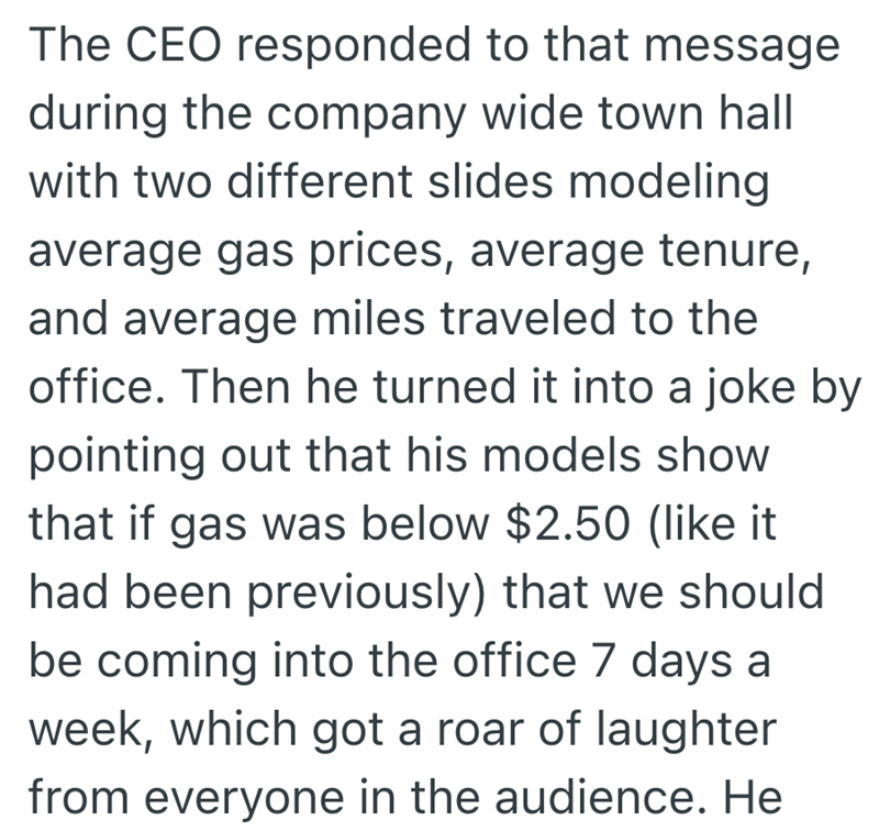 The CEO responded to that message during the company wide town hall with two different slides modeling average gas prices, average tenure, and average miles traveled to the office. Then he turned it into a joke by pointing out that his models show that if gas was below $2.50 (like it had been previously) that we should be coming into the office 7 days a week, which got a roar of laughter from everyone in the audience. He