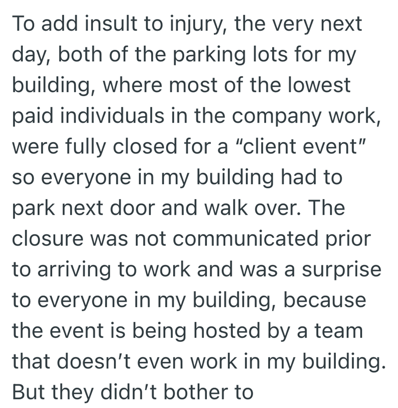 To add insult to injury, the very next day, both of the parking lots for my building, where most of the lowest paid individuals in the company work, were fully closed for a "client event" so everyone in my building had to park next door and walk over. The closure was not communicated prior to arriving to work and was a surprise to everyone in my building, because the event is being hosted by a team that doesn't even work in my building. But they didn't bother to