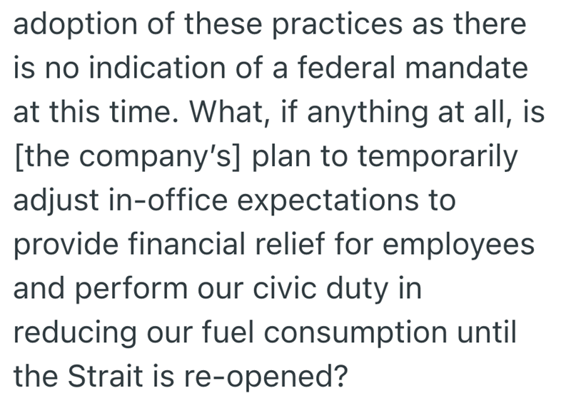 adoption of these practices as there is no indication of a federal mandate at this time. What, if anything at all, is [the company's] plan to temporarily adjust in-office expectations to provide financial relief for employees and perform our civic duty in reducing our fuel consumption until the Strait is re-opened?