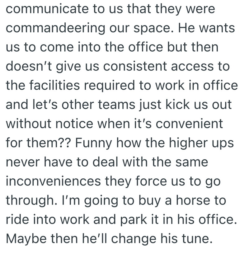 communicate to us that they were commandeering our space. He wants us to come into the office but then doesn't give us consistent access to the facilities required to work in office and let's other teams just kick us out without notice when it's convenient for them?? Funny how the higher ups never have to deal with the same inconveniences they force us to go through. I'm going to buy a horse to ride into work and park it in his office. Maybe then he'll change his tune.