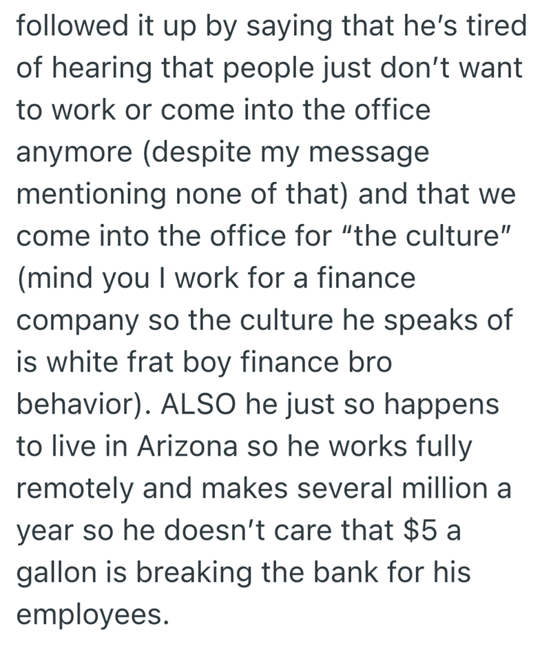 followed it up by saying that he's tired of hearing that people just don't want to work or come into the office anymore (despite my message. mentioning none of that) and that we come into the office for "the culture" (mind you I work for a finance company so the culture he speaks of is white frat boy finance bro behavior). ALSO he just so happens to live in Arizona so he works fully remotely and makes several million a year so he doesn't care that $5 a gallon is breaking the bank for his employe