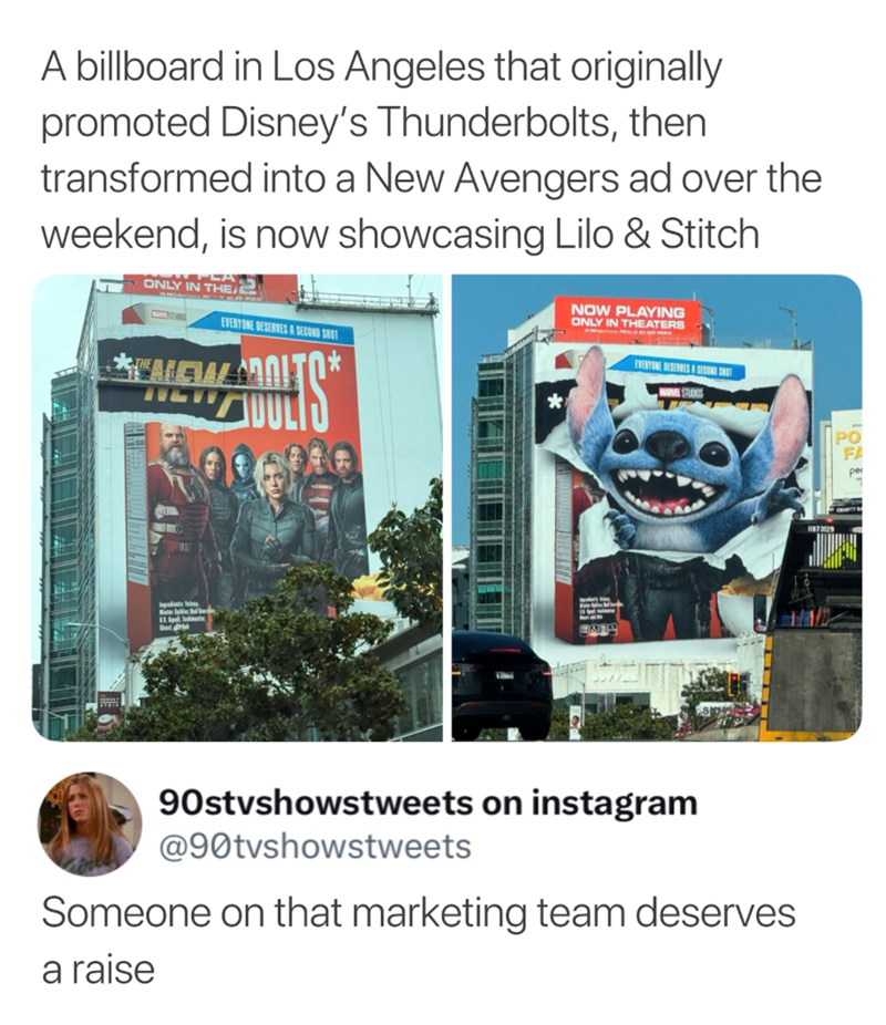 A billboard in Los Angeles that originally promoted Disney's Thunderbolts, then transformed into a New Avengers ad over the weekend, is now showcasing Lilo & Stitch ONLY IN THE EVERYONE DESERVES A SECOND SHOT AEWOITO COUL * NOW PLAYING ONLY IN THEATERS EVERTONE DESERVES A SECOND SHOT Ingredients Telese Best Ha LORE FA 11873129 90stvshowstweets on instagram @90tvshowstweets Someone on that marketing team deserves a raise