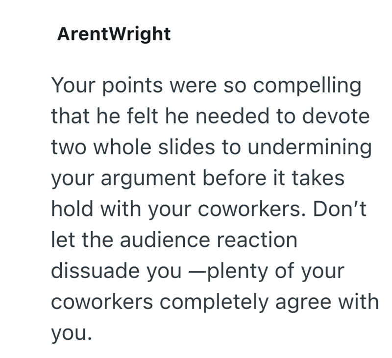 ArentWright Your points were so compelling that he felt he needed to devote two whole slides to undermining your argument before it takes hold with your coworkers. Don't let the audience reaction dissuade you plenty of your coworkers completely agree with you.