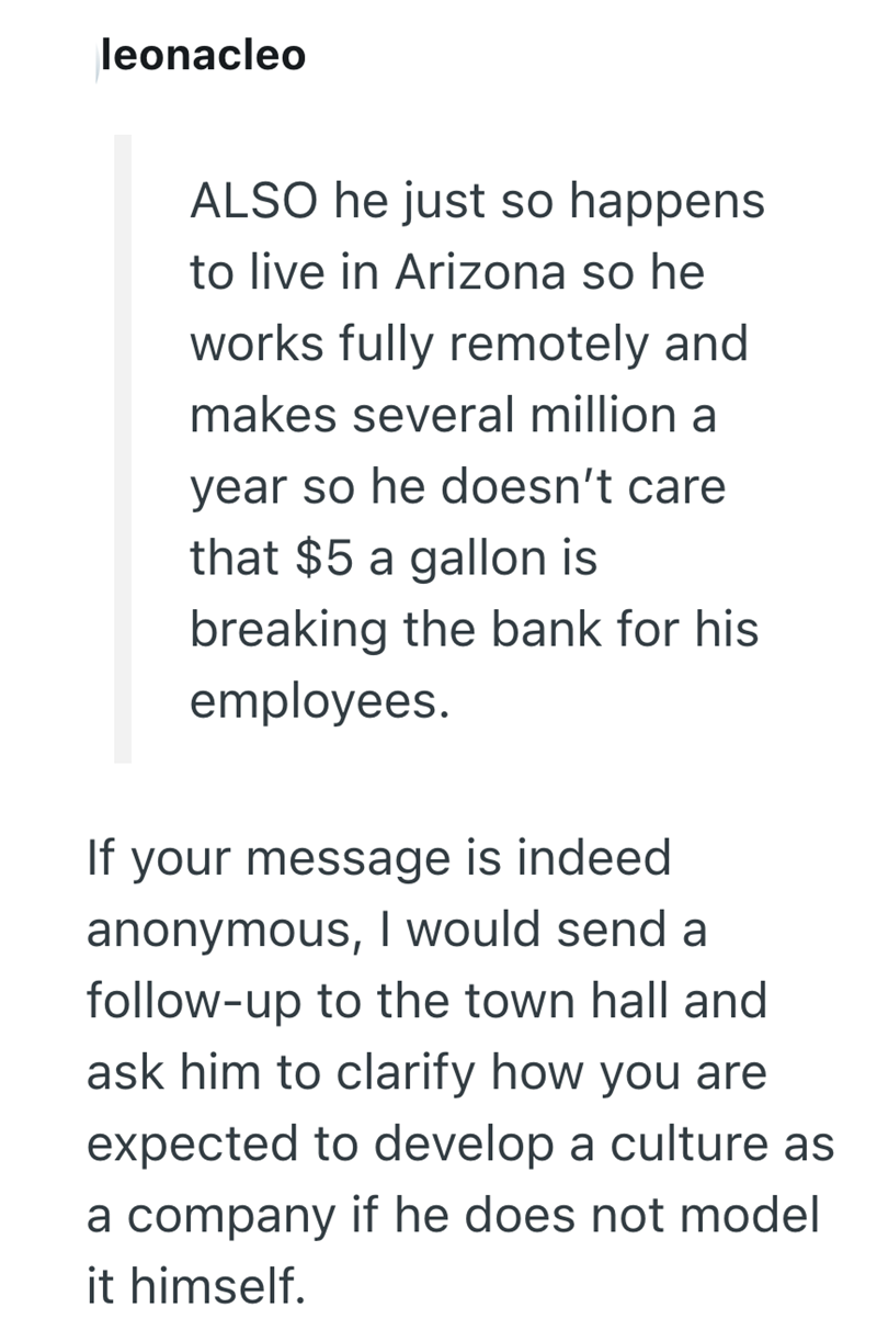 leonacleo ALSO he just so happens to live in Arizona so he works fully remotely and makes several million a year so he doesn't care that $5 a gallon is breaking the bank for his employees. If your message is indeed anonymous, I would send a follow-up to the town hall and ask him to clarify how you are expected to develop a culture as a company if he does not model it himself.