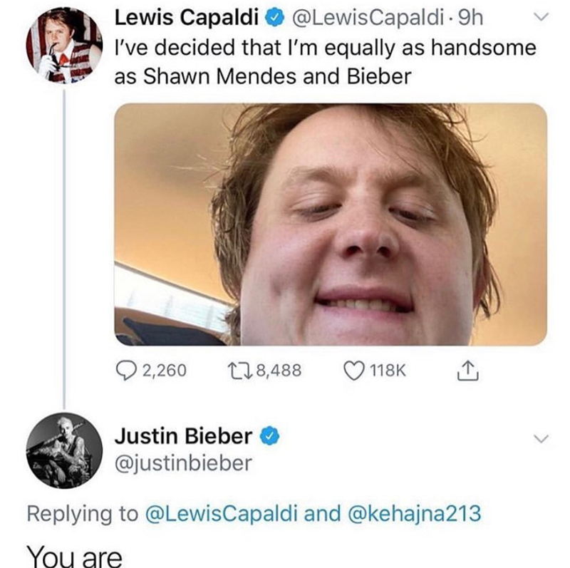 Lewis Capaldi @LewisCapaldi - 9h I've decided that I'm equally as handsome as Shawn Mendes and Bieber 2,260 178,488 118K Justin Bieber @justinbieber Replying to @Lewis Capaldi and @kehajna213 You are L