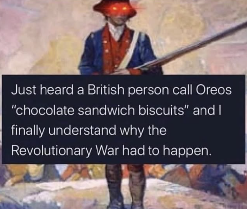 Just heard a British person call Oreos "chocolate sandwich biscuits" and I finally understand why the Revolutionary War had to happen.
