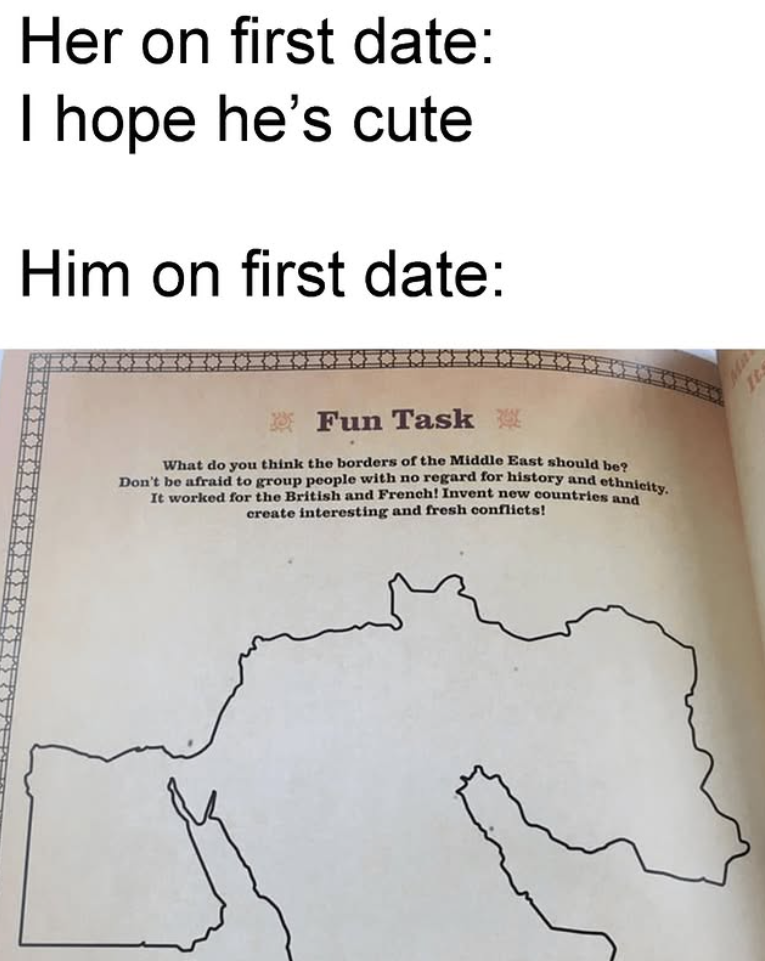 Her on first date: I hope he's cute Him on first date: M Fun Task What do you think the borders of the Middle East should be? Don't be afraid to group people with no regard for history and ethnicity. It worked for the British and French! Invent new countries and create interesting and fresh conflicts!