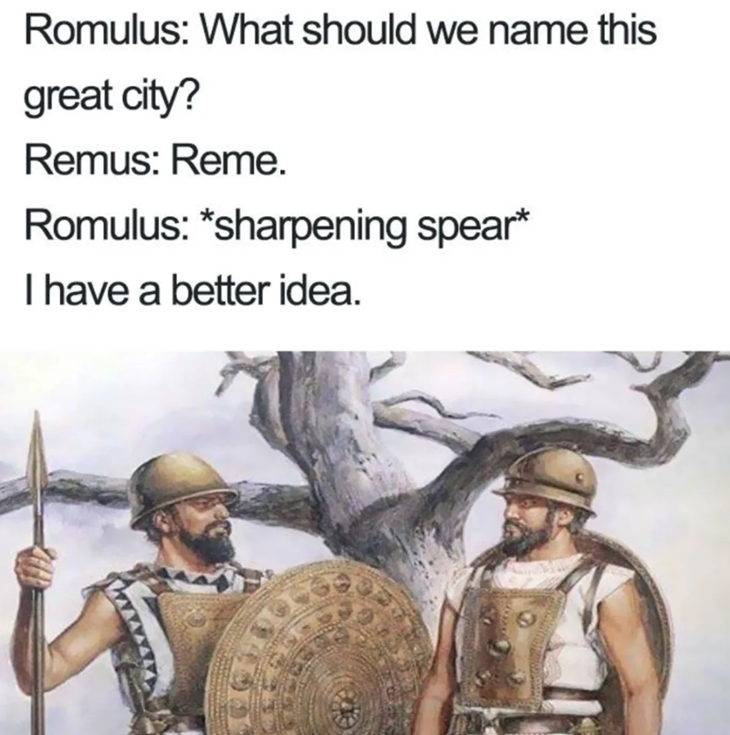Romulus: What should we name this great city? Remus: Reme. Romulus: *sharpening spear* I have a better idea.