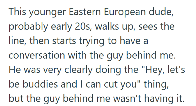 This younger Eastern European dude, probably early 20s, walks up, sees the line, then starts trying to have a conversation with the guy behind me. He was very clearly doing the "Hey, let's be buddies and I can cut you" thing, but the guy behind me wasn't having it.