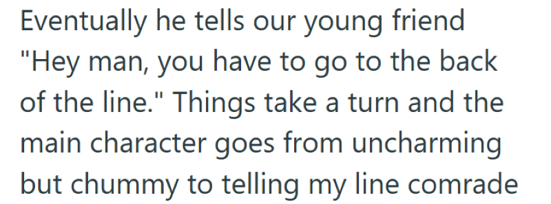 Eventually he tells our young friend "Hey man, you have to go to the back of the line." Things take a turn and the main character goes from uncharming but chummy to telling my line comrade