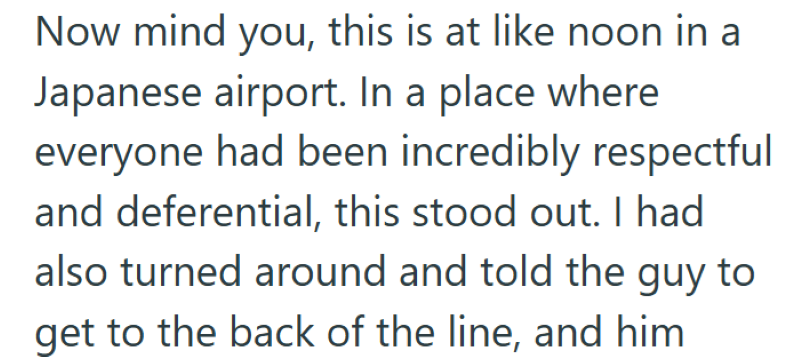 Now mind you, this is at like noon in a Japanese airport. In a place where everyone had been incredibly respectful and deferential, this stood out. I had also turned around and told the guy to get to the back of the line, and him