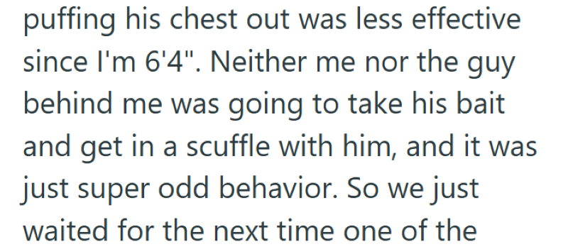 puffing his chest out was less effective since I'm 6'4". Neither me nor the guy behind me was going to take his bait and get in a scuffle with him, and it was just super odd behavior. So we just waited for the next time one of the