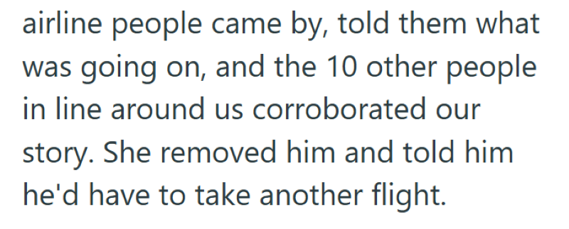 airline people came by, told them what was going on, and the 10 other people in line around us corroborated our story. She removed him and told him he'd have to take another flight.