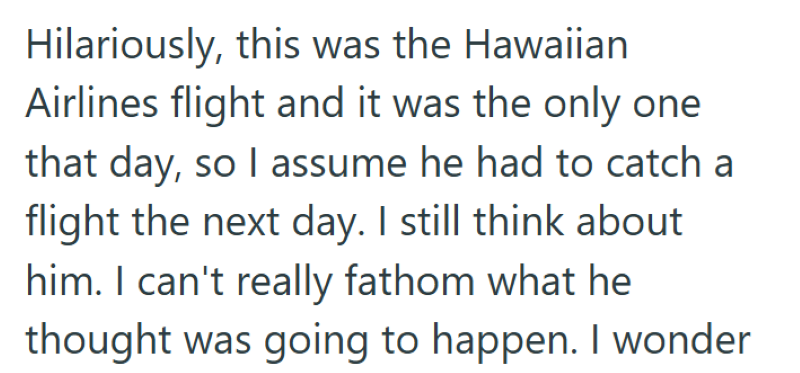 Hilariously, this was the Hawaiian Airlines flight and it was the only one that day, so I assume he had to catch a flight the next day. I still think about him. I can't really fathom what he thought was going to happen. I wonder