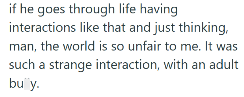 if he goes through life having interactions like that and just thinking, man, the world is so unfair to me. It was such a strange interaction, with an adult. buy.