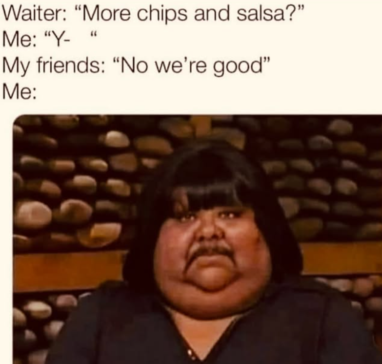 Waiter: "More chips and salsa?" Me: "Y- " My friends: "No we're good" Me: