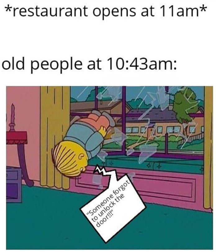 *restaurant opens at 11am* old people at 10:43am: "Someone forgot to unlock the door!!!" 614