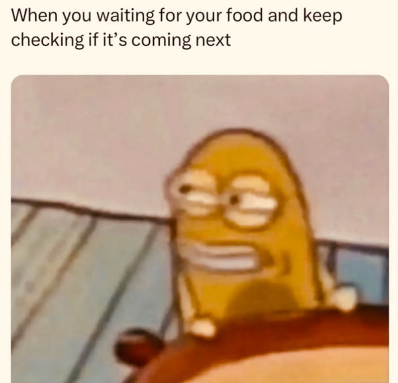 When you waiting for your food and keep checking if it's coming next