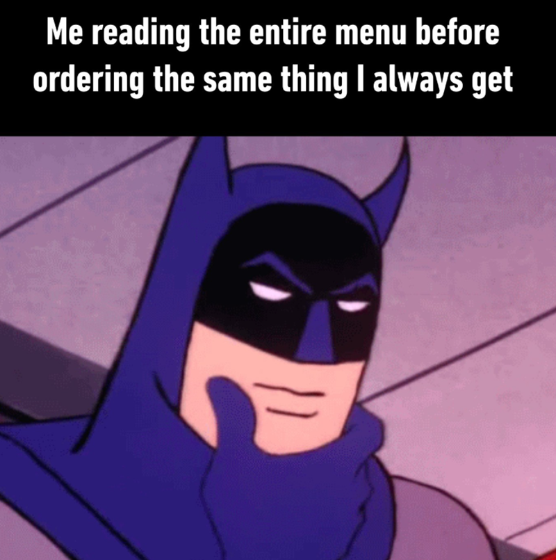 Me reading the entire menu before ordering the same thing I always get