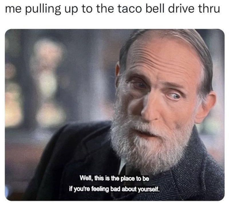 me pulling up to the taco bell drive thru Well, this is the place to be if you're feeling bad about yourself.