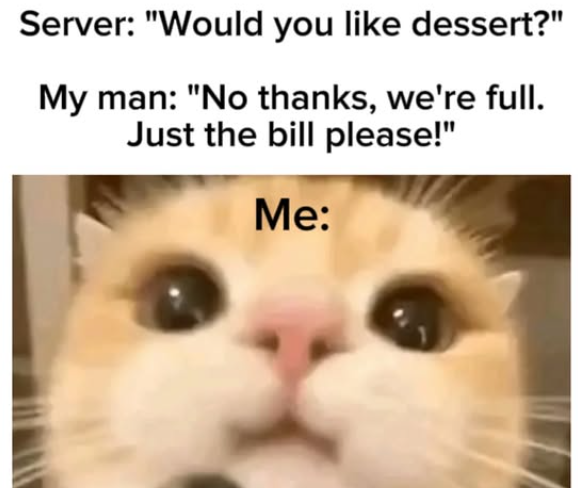 Server: "Would you like dessert?" My man: "No thanks, we're full. Just the bill please!" Me: