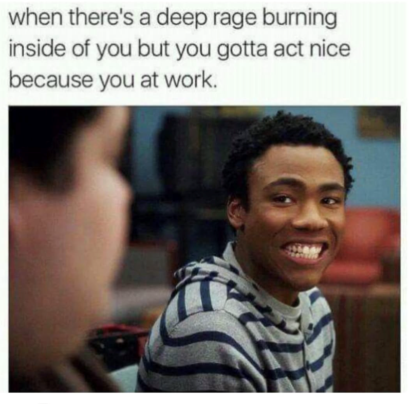 when there's a deep rage burning inside of you but you gotta act nice because you at work.