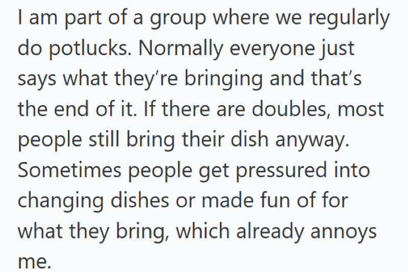 I am part of a group where we regularly do potlucks. Normally everyone just says what they're bringing and that's the end of it. If there are doubles, most people still bring their dish anyway. Sometimes people get pressured into changing dishes or made fun of for what they bring, which already annoys me.