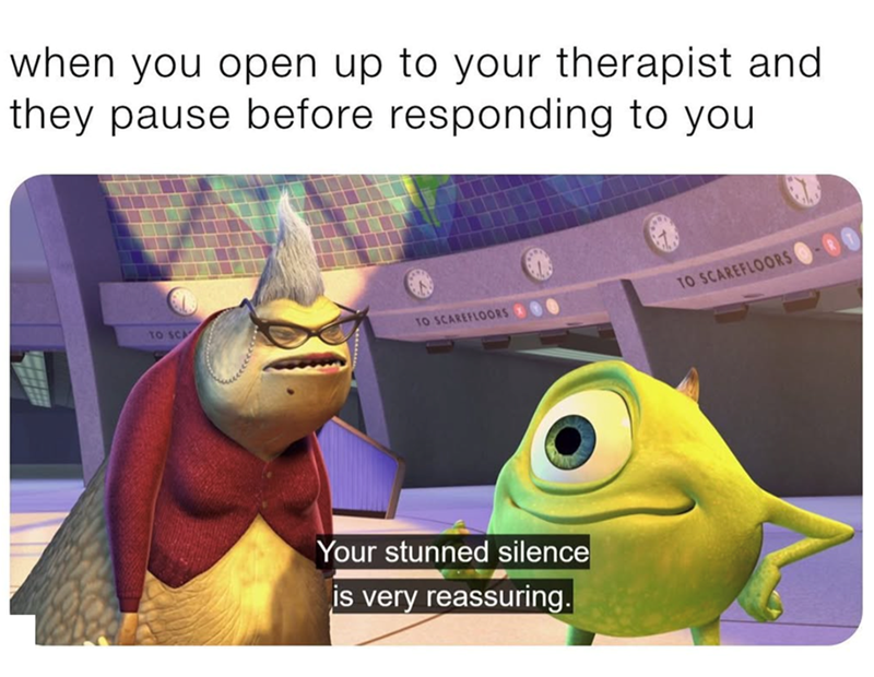 when you open up to your therapist and they pause before responding to you TO SCA TO SCAREFLOORS O TO SCAREFLOORS Your stunned silence is very reassuring.