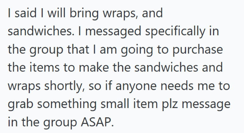 I said I will bring wraps, and sandwiches. I messaged specifically in the group that I am going to purchase the items to make the sandwiches and wraps shortly, so if anyone needs me to grab something small item plz message in the group ASAP.