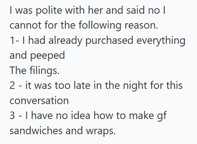 I was polite with her and said no I cannot for the following reason. 1- I had already purchased everything and peeped The filings. 2 - it was too late in the night for this conversation 3 - I have no idea how to make gf sandwiches and wraps.