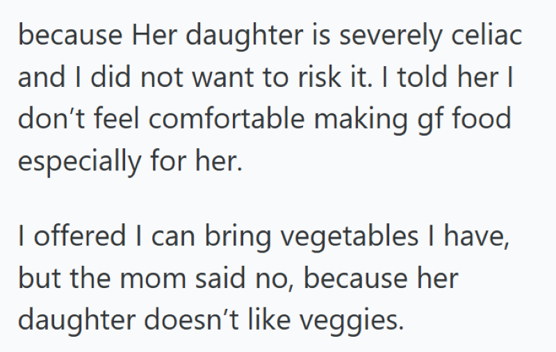because Her daughter is severely celiac and I did not want to risk it. I told her I don't feel comfortable making gf food especially for her. I offered I can bring vegetables I have, but the mom said no, because her daughter doesn't like veggies.