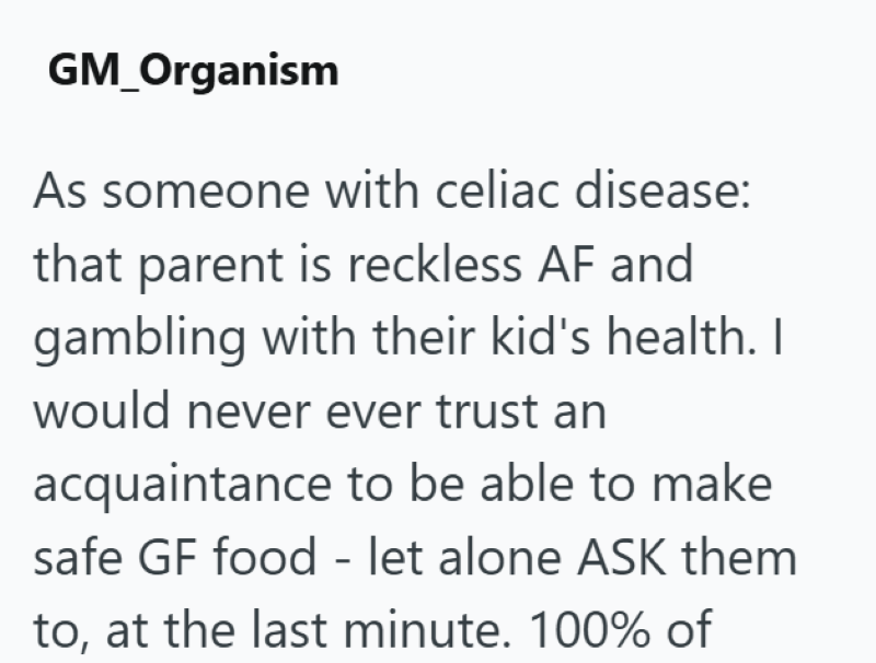 GM_Organism As someone with celiac disease: that parent is reckless AF and gambling with their kid's health. I would never ever trust an acquaintance to be able to make safe GF food - let alone ASK them to, at the last minute. 100% of