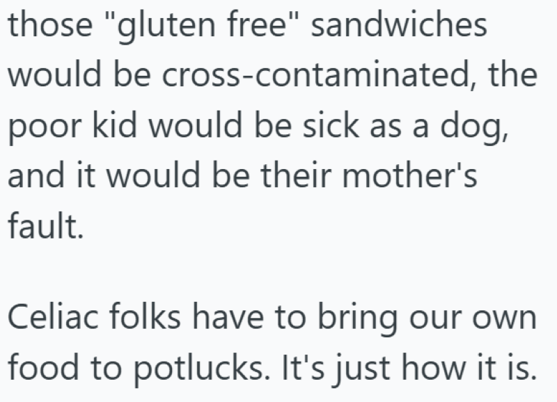 those "gluten free" sandwiches would be cross-contaminated, the poor kid would be sick as a dog, and it would be their mother's fault. Celiac folks have to bring our own food to potlucks. It's just how it is.